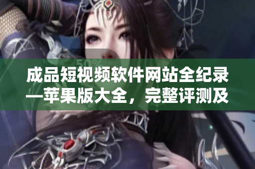 成品短视频软件网站全纪录—苹果版大全，完整评测及使用指南