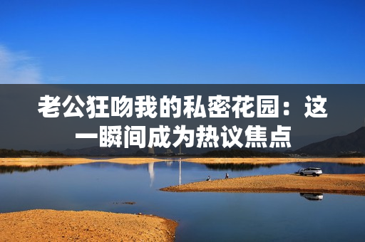 老公狂吻我的私密花园：这一瞬间成为热议焦点
