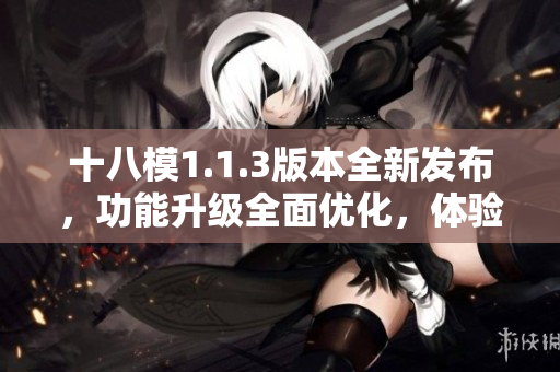 十八模1.1.3版本全新发布，功能升级全面优化，体验提升明显