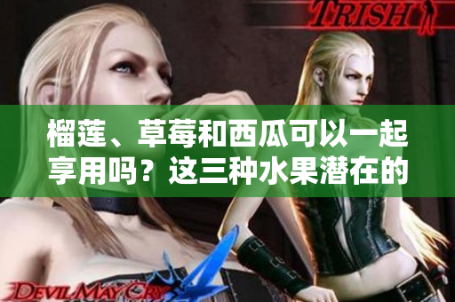 榴莲、草莓和西瓜可以一起享用吗？这三种水果潜在的健康危害需了解