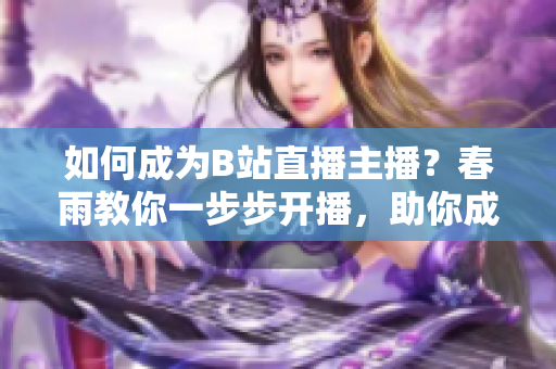 如何成为B站直播主播？春雨教你一步步开播，助你成为热门主播