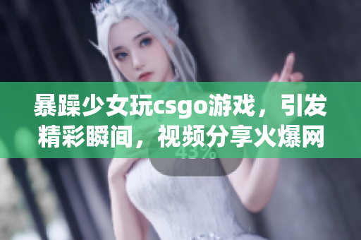 暴躁少女玩csgo游戏，引发精彩瞬间，视频分享火爆网络