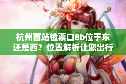 杭州西站检票口8b位于东还是西？位置解析让您出行更便利