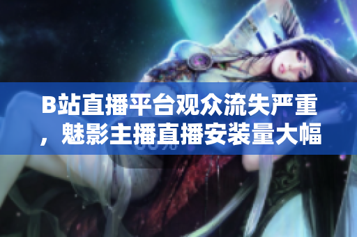 B站直播平台观众流失严重，魅影主播直播安装量大幅下滑