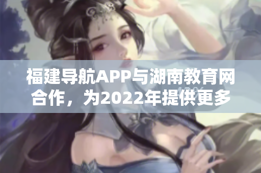 福建导航APP与湖南教育网合作，为2022年提供更多教育资讯