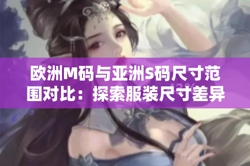 欧洲M码与亚洲S码尺寸范围对比：探索服装尺寸差异，帮助你选购合适尺寸