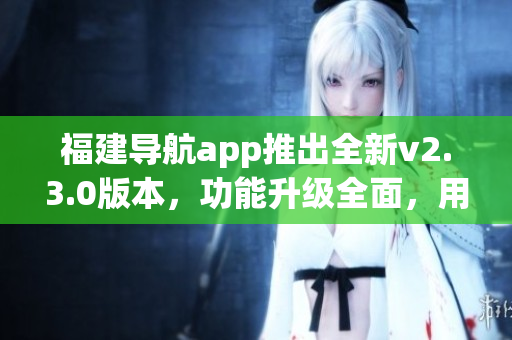 福建导航app推出全新v2.3.0版本，功能升级全面，用户体验大幅提升