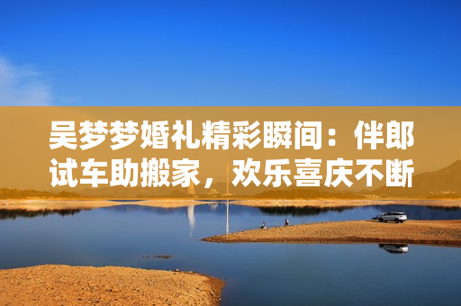 吴梦梦婚礼精彩瞬间：伴郎试车助搬家，欢乐喜庆不断
