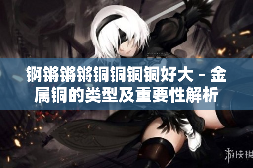 锕锵锵锵铜铜铜铜好大 - 金属铜的类型及重要性解析