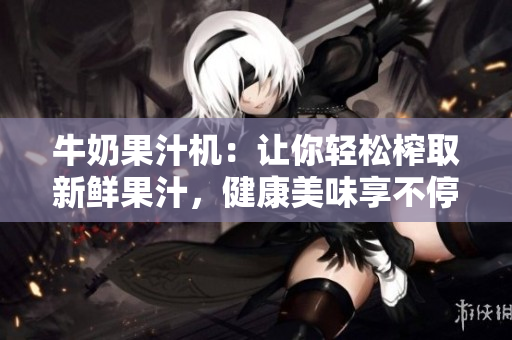 牛奶果汁机：让你轻松榨取新鲜果汁，健康美味享不停