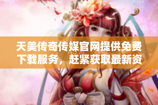天美传奇传媒官网提供免费下载服务，赶紧获取最新资源!