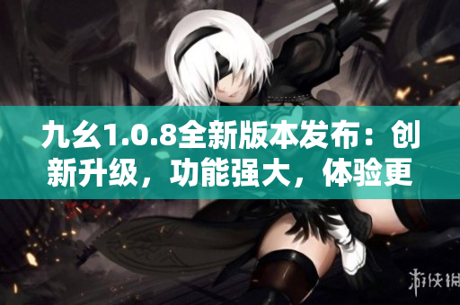 九幺1.0.8全新版本发布：创新升级，功能强大，体验更优！
