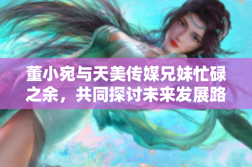 董小宛与天美传媒兄妹忙碌之余，共同探讨未来发展路径