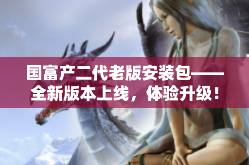 国富产二代老版安装包——全新版本上线，体验升级！
