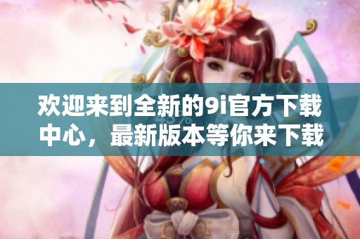 欢迎来到全新的9i官方下载中心，最新版本等你来下载