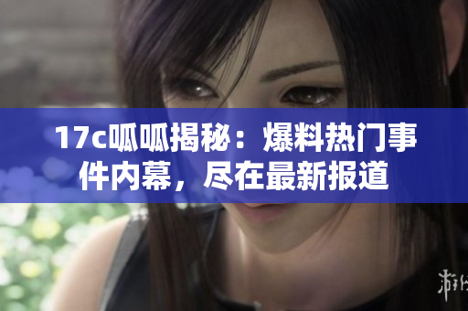 17c呱呱揭秘：爆料热门事件内幕，尽在最新报道