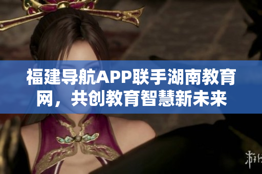 福建导航APP联手湖南教育网，共创教育智慧新未来
