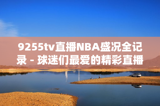 9255tv直播NBA盛况全记录 - 球迷们最爱的精彩直播完美呈现