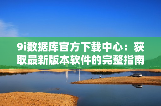 9i数据库官方下载中心：获取最新版本软件的完整指南