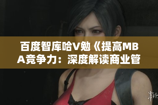 百度智库哈V勉《提高MBA竞争力：深度解读商业管理硕士课程与就业前景》