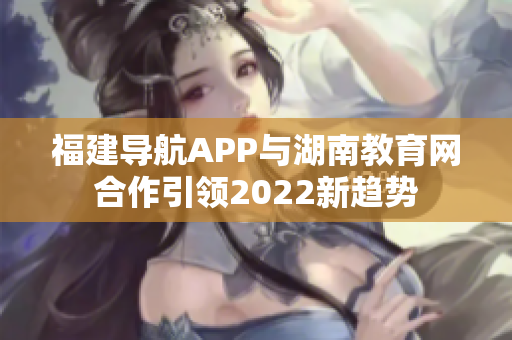 福建导航APP与湖南教育网合作引领2022新趋势