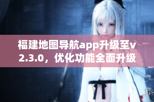 福建地图导航app升级至v2.3.0，优化功能全面升级