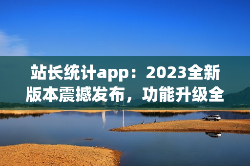 站长统计app：2023全新版本震撼发布，功能升级全面升级