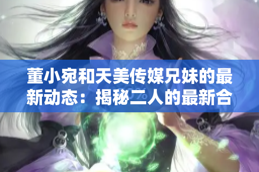 董小宛和天美传媒兄妹的最新动态：揭秘二人的最新合作计划和职业发展路径