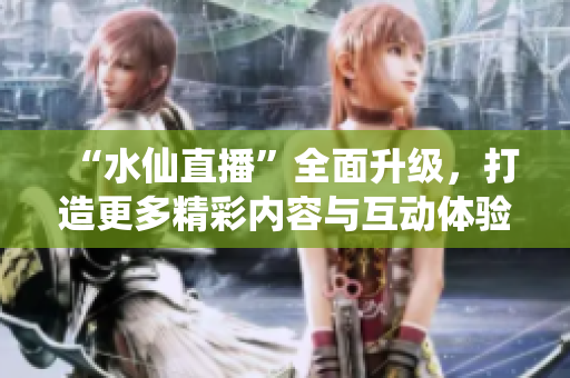 “水仙直播”全面升级，打造更多精彩内容与互动体验