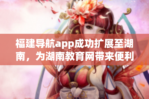 福建导航app成功扩展至湖南，为湖南教育网带来便利