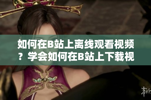 如何在B站上离线观看视频？学会如何在B站上下载视频，让你随时随地畅享精彩内容