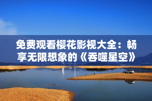 免费观看樱花影视大全：畅享无限想象的《吞噬星空》震撼视听