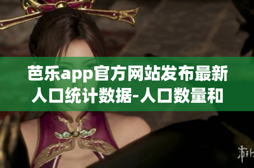 芭乐app官方网站发布最新人口统计数据-人口数量和特征详细分析