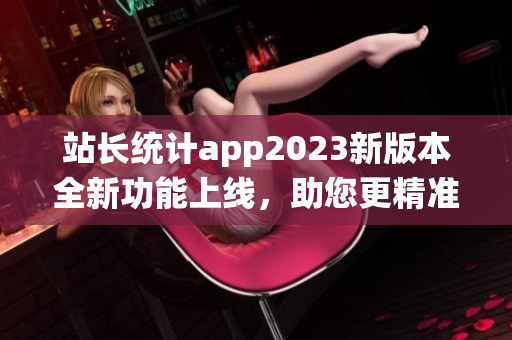 站长统计app2023新版本全新功能上线，助您更精准掌握网站数据