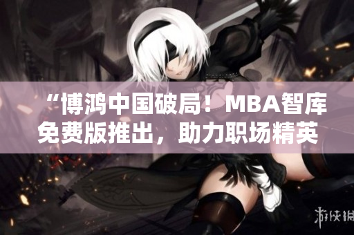 “博鸿中国破局！MBA智库免费版推出，助力职场精英实现商业梦想”