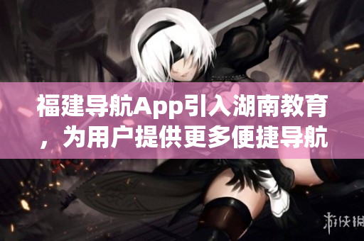福建导航App引入湖南教育，为用户提供更多便捷导航服务