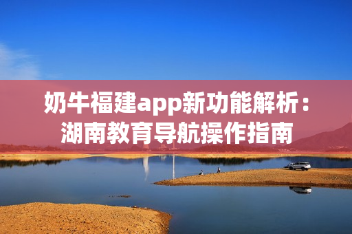 奶牛福建app新功能解析：湖南教育导航操作指南