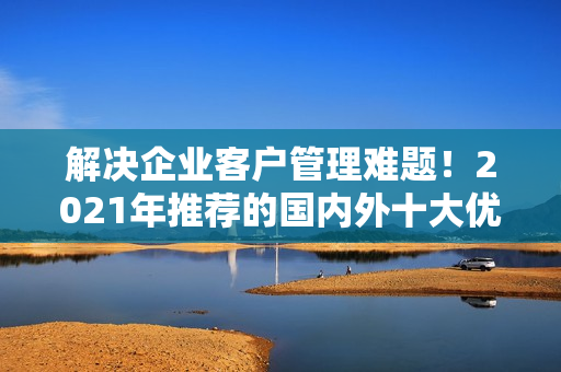 解决企业客户管理难题！2021年推荐的国内外十大优质免费CRM软件
