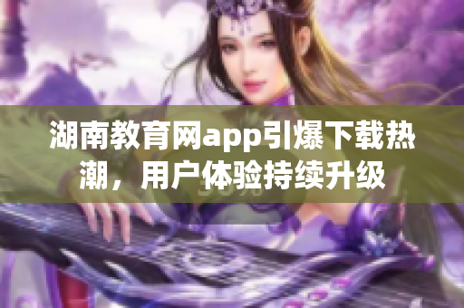 湖南教育网app引爆下载热潮，用户体验持续升级