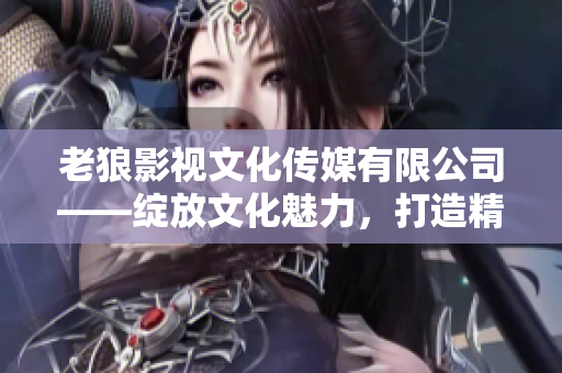 老狼影视文化传媒有限公司——绽放文化魅力，打造精彩影视新篇章