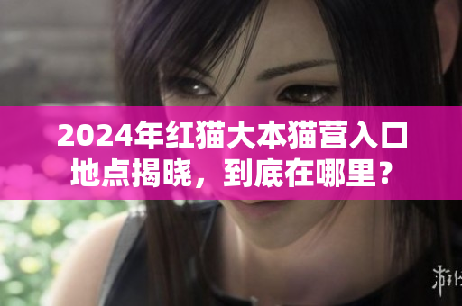 2024年红猫大本猫营入口地点揭晓，到底在哪里？