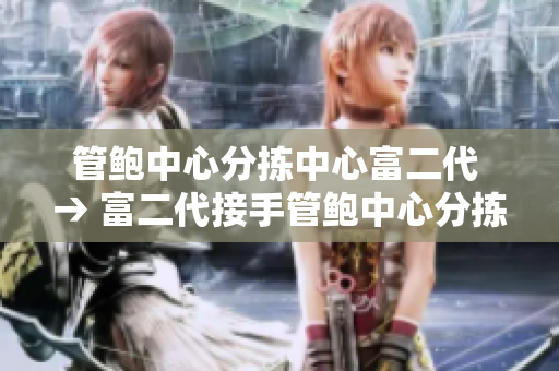 管鲍中心分拣中心富二代 → 富二代接手管鲍中心分拣中心 这家企业