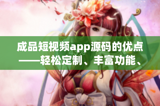 成品短视频app源码的优点——轻松定制、丰富功能、易用操作