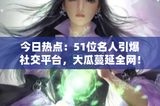 今日热点：51位名人引爆社交平台，大瓜蔓延全网！