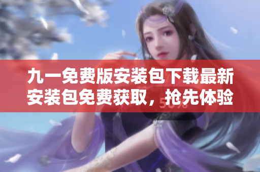 九一免费版安装包下载最新安装包免费获取，抢先体验全新版本特色功能！