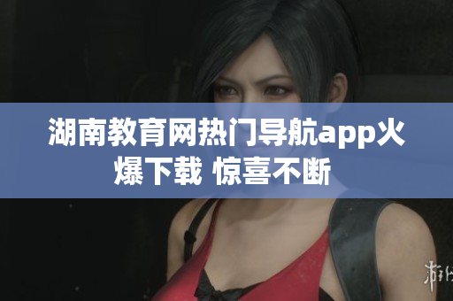 湖南教育网热门导航app火爆下载 惊喜不断 