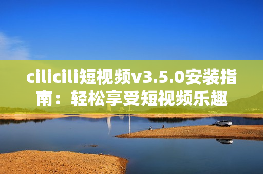 cilicili短视频v3.5.0安装指南：轻松享受短视频乐趣