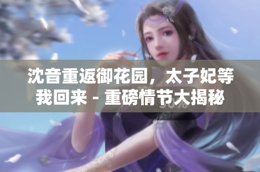 沈音重返御花园，太子妃等我回来 - 重磅情节大揭秘