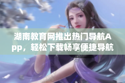 湖南教育网推出热门导航App，轻松下载畅享便捷导航服务