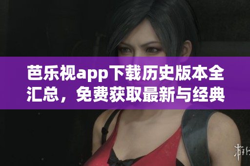 芭乐视app下载历史版本全汇总，免费获取最新与经典版本，完整安装教程分享